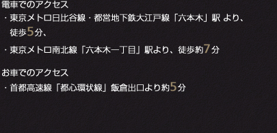 電車でのアクセス・東京メトロ日比谷線・都営地下鉄大江戸線「六本木」駅 より、徒歩5分、・東京メトロ南北線「六本木一丁目」駅より、徒歩約7分お車でのアクセス・首都高速線「都心環状線」飯倉出口より約5分
